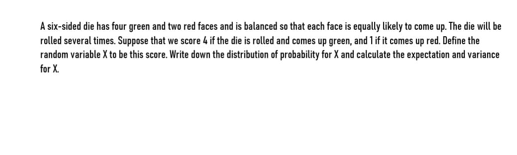 A six-sided die has four green and two red faces and is balanced so that each face is equally likely to come up. The die will be
rolled several times. Suppose that we score 4 if the die is rolled and comes up green, and 1 if it comes up red. Define the
random variable X to be this score. Write down the distribution of probability for X and calculate the expectation and variance
for X.