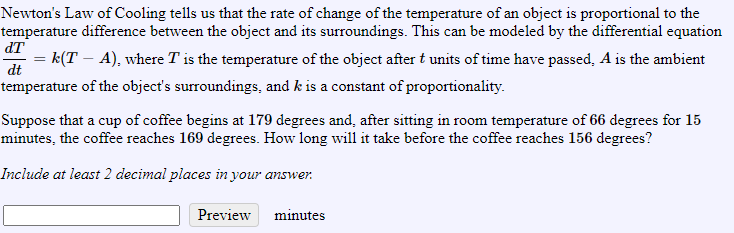 Newton's Law of Cooling tells us that the rate of change of the temperature of an object is proportional to the
temperature difference between the object and its surroundings. This can be modeled by the differential equation
dT
= k(T – A), where T is the temperature of the object after t units of time have passed, A is the ambient
dt
temperature of the object's surroundings, and k is a constant of proportionality.
Suppose that a cup of coffee begins at 179 degrees and, after sitting in room temperature of 66 degrees for 15
minutes, the coffee reaches 169 degrees. How long will it take before the coffee reaches 156 degrees?
Include at least 2 decimal places in your answer.
