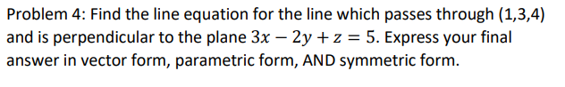 Problem 4: Find the line equation for the line which passes through (1,3,4)
and is perpendicular to the plane 3x – 2y + z = 5. Express your final
answer in vector form, parametric form, AND symmetric form.
