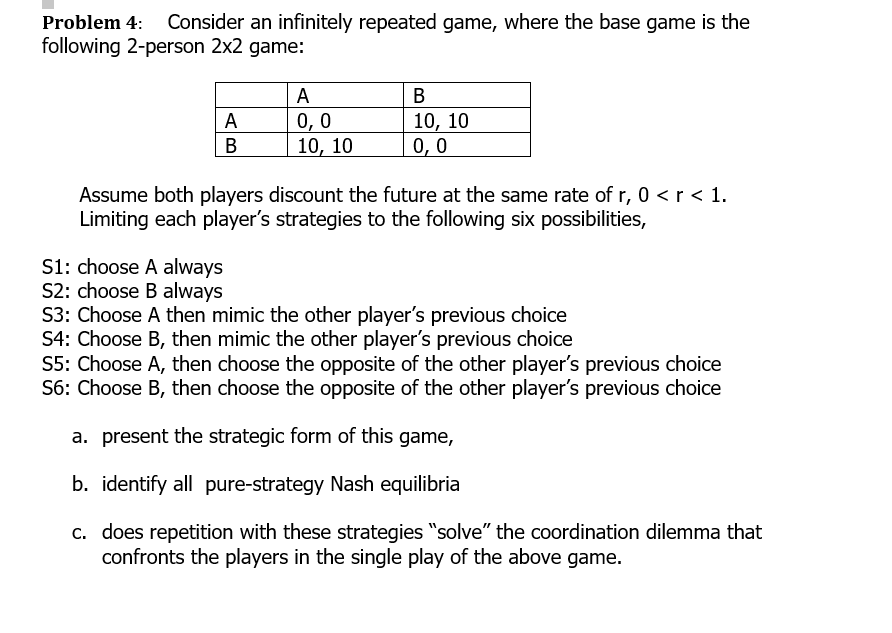 Problem 4: Consider an infinitely repeated game, where the base game is the
following 2-person 2x2 game:
A
A
0,0
10, 10
S1: choose A always
S2: choose B always
B
10, 10
0,0
Assume both players discount the future at the same rate of r, 0 < r < 1.
Limiting each player's strategies to the following six possibilities,
S3: Choose A then mimic the other player's previous choice
S4: Choose B, then mimic the other player's previous choice
S5: Choose A, then choose the opposite of the other player's previous choice
S6: Choose B, then choose the opposite of the other player's previous choice
a. present the strategic form of this game,
b. identify all pure-strategy Nash equilibria
c. does repetition with these strategies "solve" the coordination dilemma that
confronts the players in the single play of the above game.