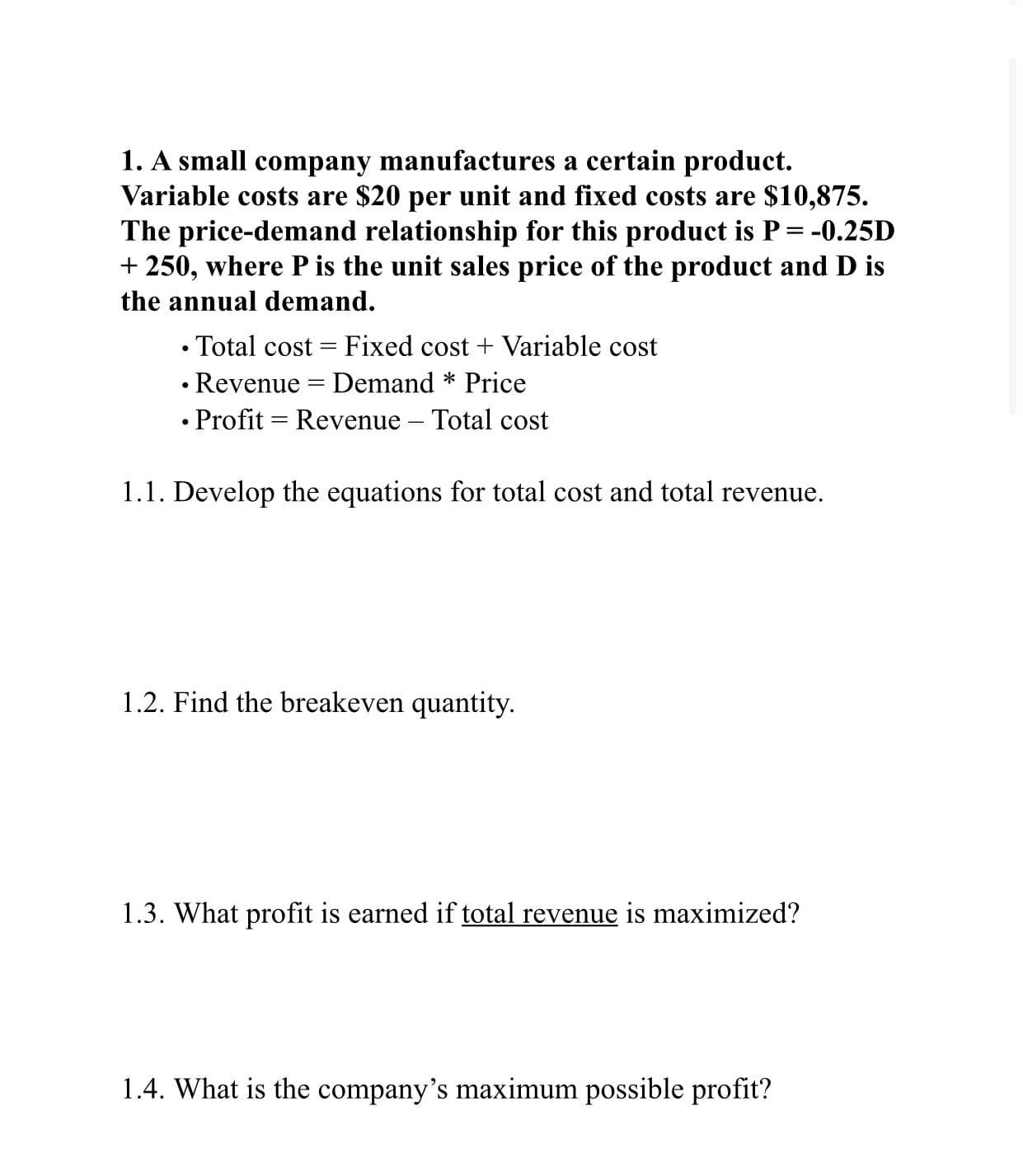 1. A small company manufactures a certain product.
Variable costs are $20 per unit and fixed costs are $10,875.
The price-demand relationship for this product is P= -0.25D
+ 250, where P is the unit sales price of the product and D is
the annual demand.
• Total cost = Fixed cost + Variable cost
• Revenue = Demand * Price
• Profit = Revenue – Total cost
1.1. Develop the equations for total cost and total revenue.
1.2. Find the breakeven quantity.
