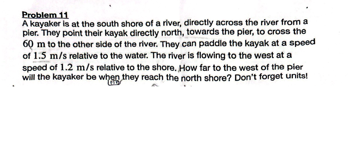 Problem 11
A kayaker is at the south shore of a river, directly across the river from a
pier. They point their kayak directly north, towards the pier, to cross the
60 m to the other side of the river. They can paddle the kayak at a speed
of 1.5 m/s relative to the water. The river is flowing to the west at a
speed of 1.2 m/s relative to the shore. How far to the west of the pier
will the kayaker be when they reach the north shore? Don't forget units!