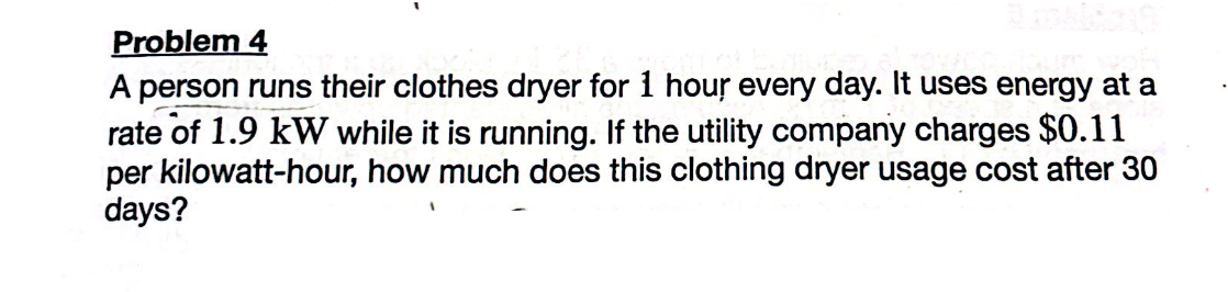Problem 4
A person runs their clothes dryer for 1 hour every day. It uses energy at a
rate of 1.9 kW while it is running. If the utility company charges $0.11
per kilowatt-hour, how much does this clothing dryer usage cost after 30
days?