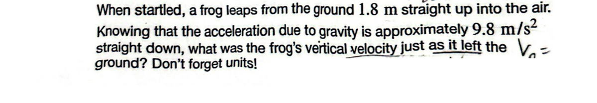 When startled, a frog leaps from the ground 1.8 m straight up into the air.
Knowing that the acceleration due to gravity is approximately 9.8 m/s²
straight down, what was the frog's vertical velocity just as it left the V=
ground? Don't forget units!