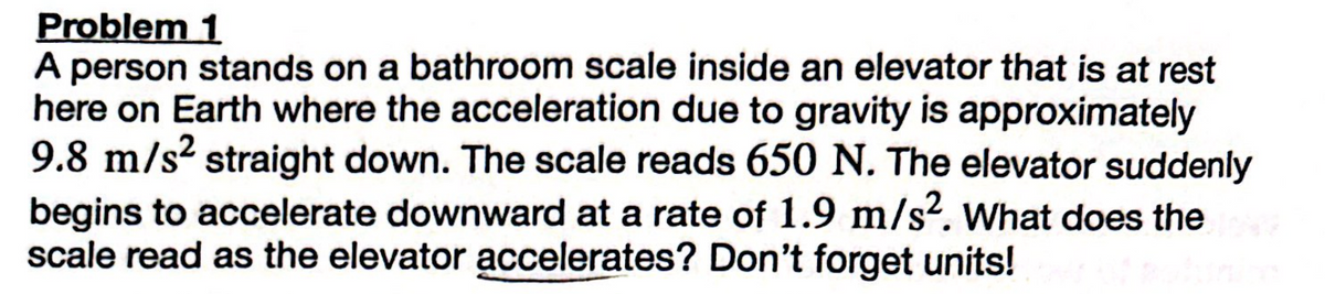 Problem 1
A person stands on a bathroom scale inside an elevator that is at rest
here on Earth where the acceleration due to gravity is approximately
9.8 m/s² straight down. The scale reads 650 N. The elevator suddenly
begins to accelerate downward at a rate of 1.9 m/s². What does the
scale read as the elevator accelerates? Don't forget units!