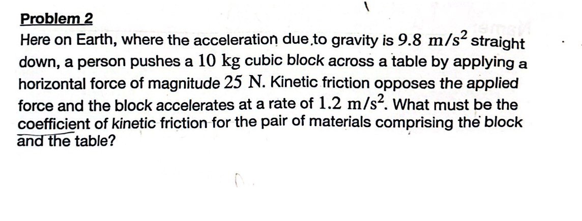 Problem 2
Here on Earth, where the acceleration due to gravity is 9.8 m/s² straight
down, a person pushes a 10 kg cubic block across a table by applying a
horizontal force of magnitude 25 N. Kinetic friction opposes the applied
force and the block accelerates at a rate of 1.2 m/s². What must be the
coefficient of kinetic friction for the pair of materials comprising the block
and the table?