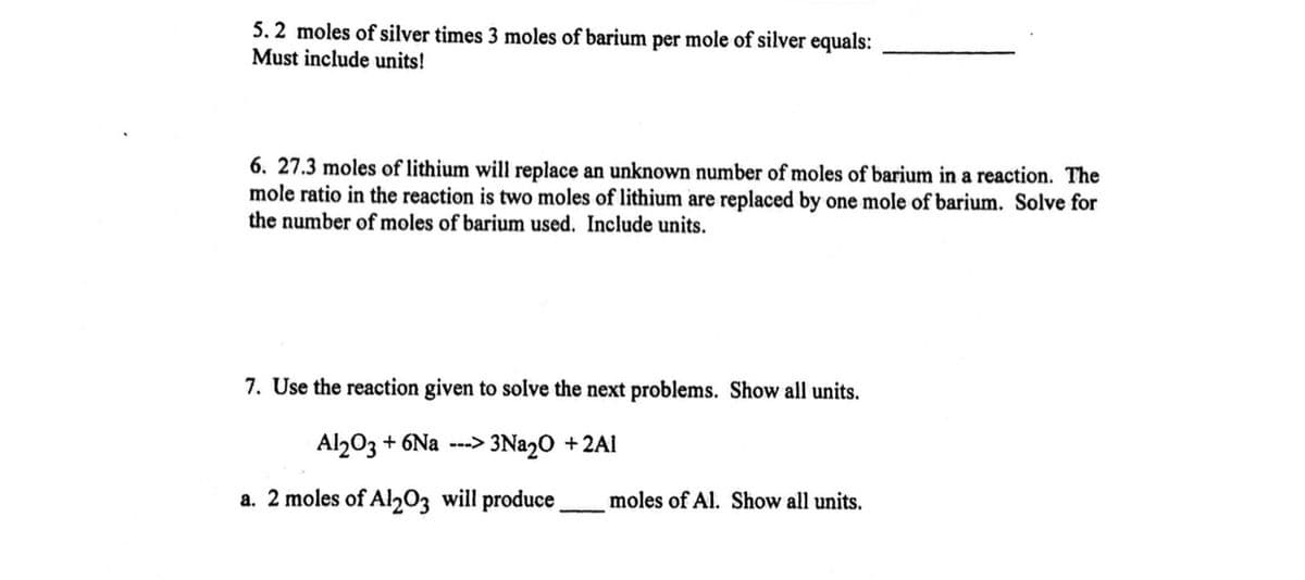5. 2 moles of silver times 3 moles of barium per mole of silver equals:
Must include units!
6. 27.3 moles of lithium will replace an unknown number of moles of barium in a reaction. The
mole ratio in the reaction is two moles of lithium are replaced by one mole of barium. Solve for
the number of moles of barium used. Include units.
7. Use the reaction given to solve the next problems. Show all units.
Al203 + 6Na ---> 3Nª2O +2Al
a. 2 moles of Al203 will produce,
moles of Al. Show all units.
