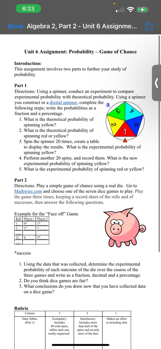 6:23
Done Algebra 2, Part 2 - Unit 6 Assignme...
Unit 6 Assignment: Probability - Game of Chance
Introduction:
This assignment involves two parts to further your study of
probability.
Part 1
Directions: Using a spinner, conduct an experiment to compare
experimental probability with theoretical probability. Using a spinner
you construct or a digital spinner, complete the a
following steps; write the probabilities as a
fraction and a percentage.
E B
1. What is the theoretical probability of
spinning yellow?
2. What is the theoretical probability of
spinning red or yellow?
12
Example for the "Face off" Game
Roll Player 1 Player 2
1
1*
1
3. Spin the spinner 20 times, create a table
to display the results. What is the experimental probability of
spinning yellow?
4. Perform another 20 spins, and record them. What is the new
experimental probability of spinning yellow?
5. What is the experimental probability of spinning red or yellow?
Part 2
Directions: Play a simple game of chance using a real die. Go to
Mathwire.com and choose one of the seven dice games to play. Play
the game three times, keeping a record sheet of the rolls and of
successes, then answer the following questions.
6
*success
2*
Rubric
N
1
Criteria
Data Tables
(Part 1)
(2
1. Using the data that was collected, determine the experimental
probability of each outcome of the die over the course of the
three games and write as a fraction, decimal and a percentage.
2. Do you think dice games are fair?
3. What conclusions do you draw now that you have collected data
on a dice game?
3
Exemplary:
Includes
40 total spins,
tallies each one,
neatly organized
2
Satisfactory:
Includes more
than half of the
spins and records
most of the data
Makes an effort
at including data.
(