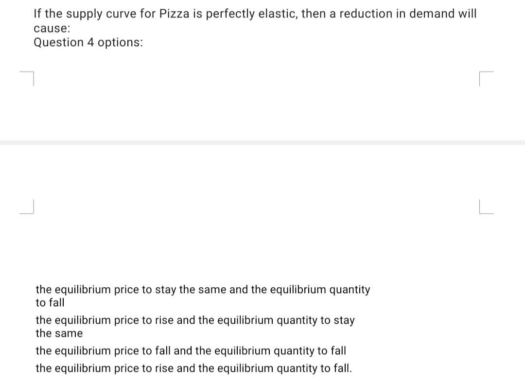 If the supply curve for Pizza is perfectly elastic, then a reduction in demand will
cause:
Question 4 options:
the equilibrium price to stay the same and the equilibrium quantity
to fall
the equilibrium price to rise and the equilibrium quantity to stay
the same
the equilibrium price to fall and the equilibrium quantity to fall
the equilibrium price to rise and the equilibrium quantity to fall.