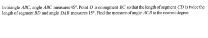 In triangle ABC, angle ABC measures 45°. Point D is on segment BC so that the length of segment CD is twice the
| length of segment BD and angle DAB measures 15°. Find the measure of angle ACB to the nearest degree.
