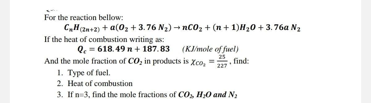 For the reaction bellow:
CnH(2n+2) + a(O₂ +3.76 N₂) → nCO₂ + (n + 1)H₂0 +3.76a N₂
If the heat of combustion writing as:
Qc = 618.49 n + 187.83
(KJ/mole of fuel)
25
And the mole fraction of CO₂ in products is Xco₂
227
1. Type of fuel.
2. Heat of combustion
3. If n=3, find the mole fractions of CO2, H₂O and N₂
3
find: