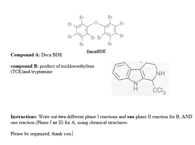 Br
Br
Br.
Br
Br
`Br Br
Br
Br
Br
DecaBDE
Compound A: Deca BDE
compound B: product of trichloroethylene
(TCE)and tryptamine
NH
'N'
H.
CCI,
Instructions: Write out two different phase I reactions and one phase II reaction for B, AND
one reaction (Phase I or II) for A, using chemical structures.
Please be organized, thank you.
