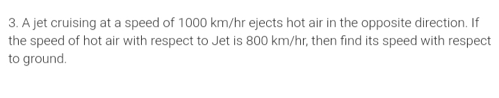 3. A jet cruising at a speed of 1000 km/hr ejects hot air in the opposite direction. If
the speed of hot air with respect to Jet is 800 km/hr, then find its speed with respect
to ground.
