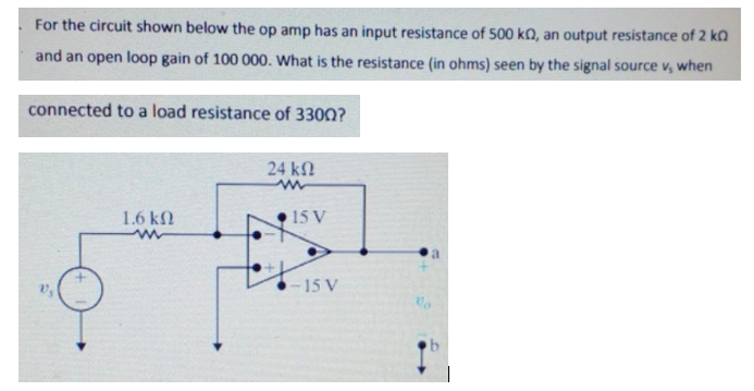 For the circuit shown below the op amp has an input resistance of 500 kQ, an output resistance of 2 ko
and an open loop gain of 100 000. What is the resistance (in ohms) seen by the signal source v, when
connected to a load resistance of 3300?
24 k
1.6 kN
15 V
15 V

