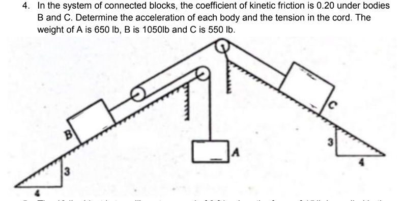 4. In the system of connected blocks, the coefficient of kinetic friction is 0.20 under bodies
B and C. Determine the acceleration of each body and the tension in the cord. The
weight of A is 650 lb, B is 1050lb and C is 550 lb.
B
A
3