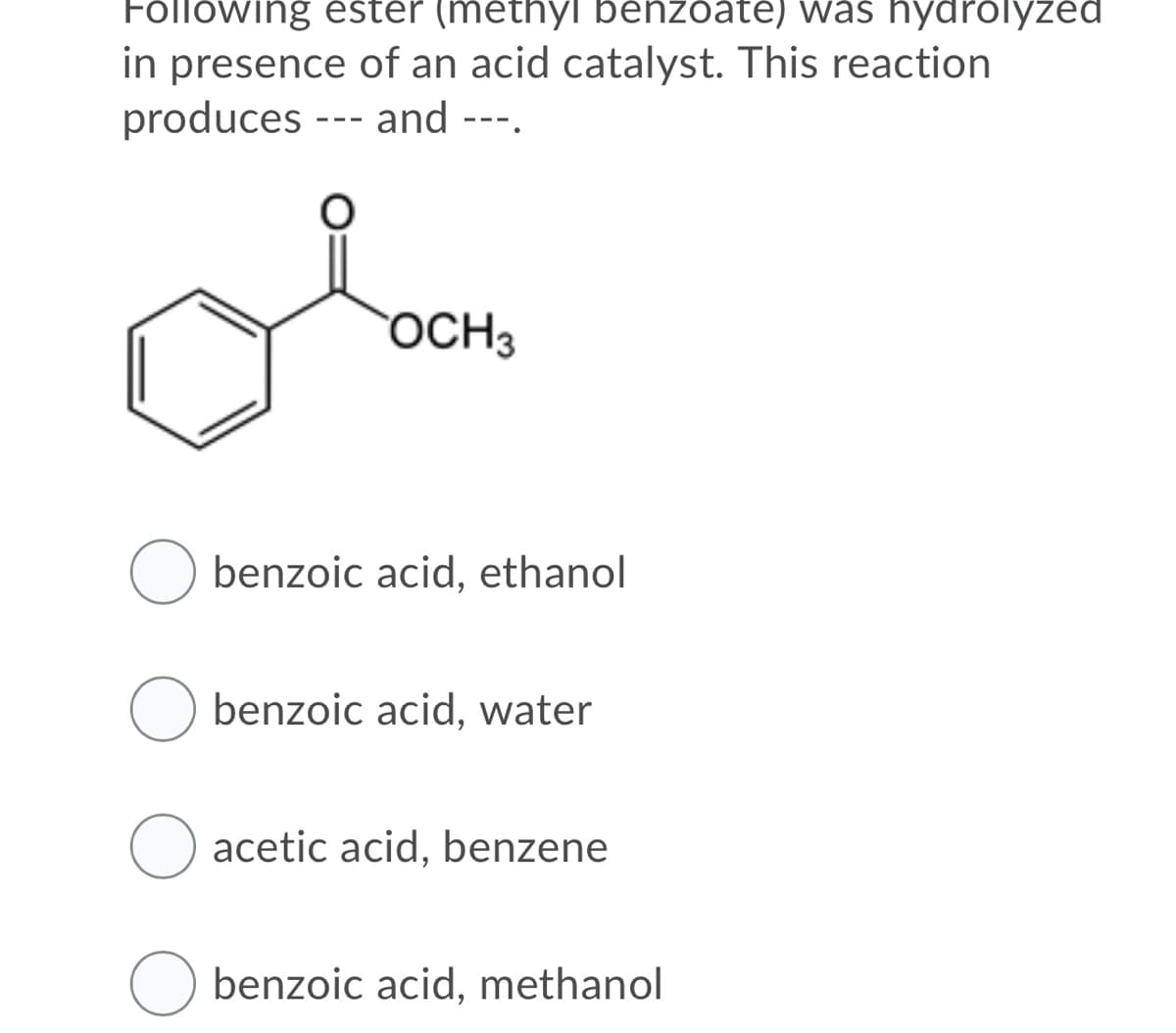 Following ester (methyl benzoate) was hydrolyzed
in presence of an acid catalyst. This reaction
produces --- and ---.
OCH3
benzoic acid, ethanol
benzoic acid, water
acetic acid, benzene
benzoic acid, methanol

