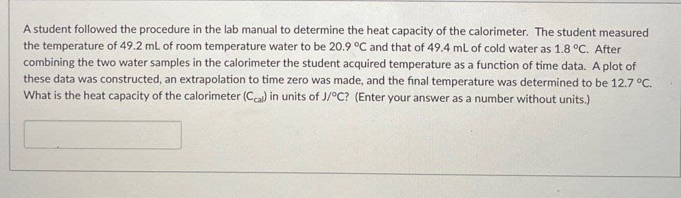 A student followed the procedure in the lab manual to determine the heat capacity of the calorimeter. The student measured
the temperature of 49.2 mL of room temperature water to be 20.9 °C and that of 49.4 mL of cold water as 1.8 °C. After
combining the two water samples in the calorimeter the student acquired temperature as a function of time data. A plot of
these data was constructed, an extrapolation to time zero was made, and the final temperature was determined to be 12.7 °C.
What is the heat capacity of the calorimeter (Ccal) in units of J/°C? (Enter your answer as a number without units.)