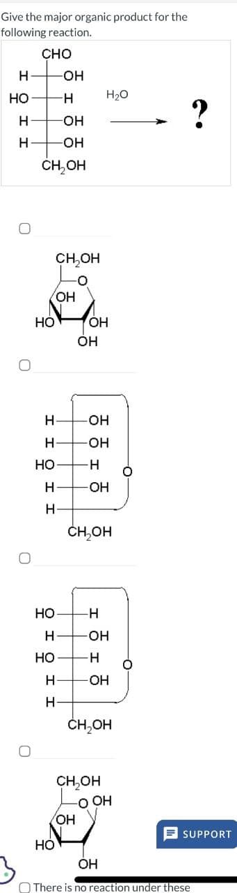 0
Give the major organic product for the
following reaction.
CHO
H
-OH
HO
-H
H₂O
2
H
-OH
H
-OH
0
CH₂OH
CH₂OH
OH
OH
HO
OH
H
-OH
H
OH
HO
H
H
-OH
H
CH,OH
HO
H
H
-OH
HO
-H
H
-OH
H
CH₂OH
CH₂OH
OOH
OH
HO
OH
There is no reaction under these
SUPPORT