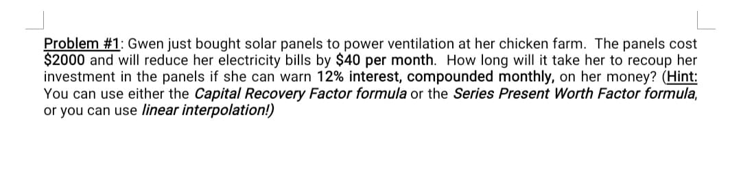 Problem #1: Gwen just bought solar panels to power ventilation at her chicken farm. The panels cost
$2000 and will reduce her electricity bills by $40 per month. How long will it take her to recoup her
investment in the panels if she can warn 12% interest, compounded monthly, on her money? (Hint:
You can use either the Capital Recovery Factor formula or the Series Present Worth Factor formula,
or you can use linear interpolation!)
