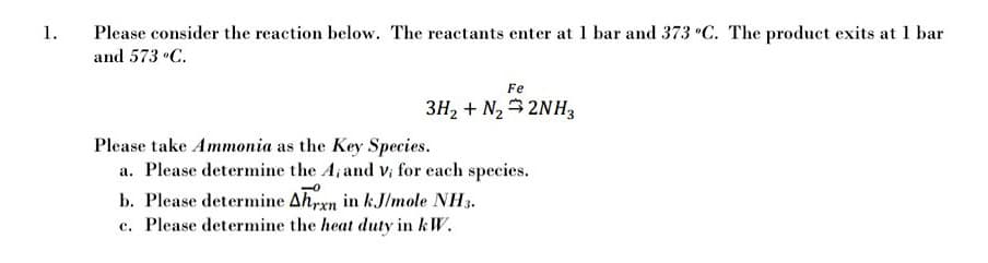 1.
Please consider the reaction below. The reactants enter at 1 bar and 373 "C. The product exits at 1 bar
and 573 C.
Fe
3H, + N2 3 2NH3
Please take Ammonia as the Key Species.
a. Please determine the A, and v; for each species.
b. Please determine Ah,xn in kJ/mole NH3.
c. Please determine the heat duty in kW.
