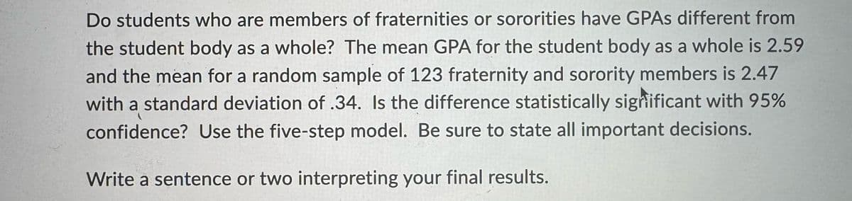 Do students who are members of fraternities or sororities have GPAs different from
the student body as a whole? The mean GPA for the student body as a whole is 2.59
and the mean for a random sample of 123 fraternity and sorority members is 2.47
with a standard deviation of .34. Is the difference statistically significant with 95%
confidence? Use the five-step model. Be sure to state all important decisions.
Write a sentence or two interpreting your final results.