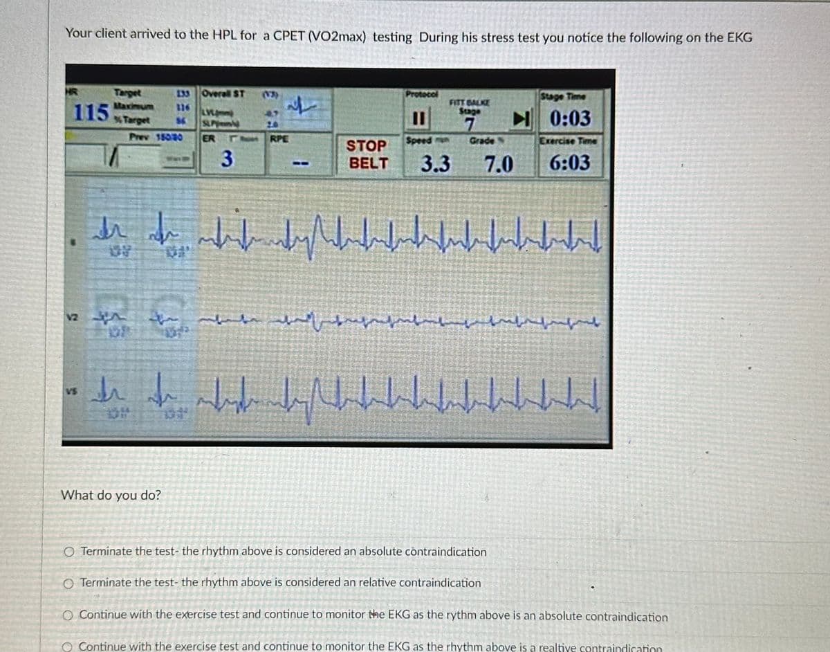 Your client arrived to the HPL for a CPET (VO2max) testing During his stress test you notice the following on the EKG
HR
115
V2
Target
% Target
133 Overall ST
Prev 15040
معرف
SUP
ER
What do you do?
3
L
RPE
STOP
BELT
Protocol
11
Speed
7
3.3 7.0
Stage Time
0:03
Exercise Time
6:03
dr di mkufundishbuffudfunkfubftant
لباس السليم
لیہ السلہسلسلتہ اللہ اللہ اس المعملہ
h
de fe while dahadhal
O Terminate the test- the rhythm above is considered an absolute contraindication
O Terminate the test- the rhythm above is considered an relative contraindication
O Continue with the exercise test and continue to monitor the EKG as the rythm above is an absolute contraindication
O Continue with the exercise test and continue to monitor the EKG as the rhythm above is a realtive contraindication