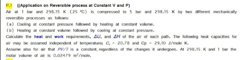 P.1 ((Application on Reversible process at Constant V and P)
Air at 1 bar and 298.15 K (25 °C) is compressed to 5 bar and 298.15 K by two different mechanically
reversible processes as follows:
(a) Cooling at constant pressure followed by heating at constant volume.
(b) Heating at constant volume followed by cooling at constant pressure.
Calculate the heat and work requirements, AU, and AH of the air of each path. The following heat capacities for
air may be assumed independent of temperature; C, = 20.78 and Cp 29.10 J/mole K.
Assume also for air that PV/T is a constant, regardless of the changes it undergoes. At 298.15 K and 1 bar the
molar volume of air is 0.02479 m/mole.
