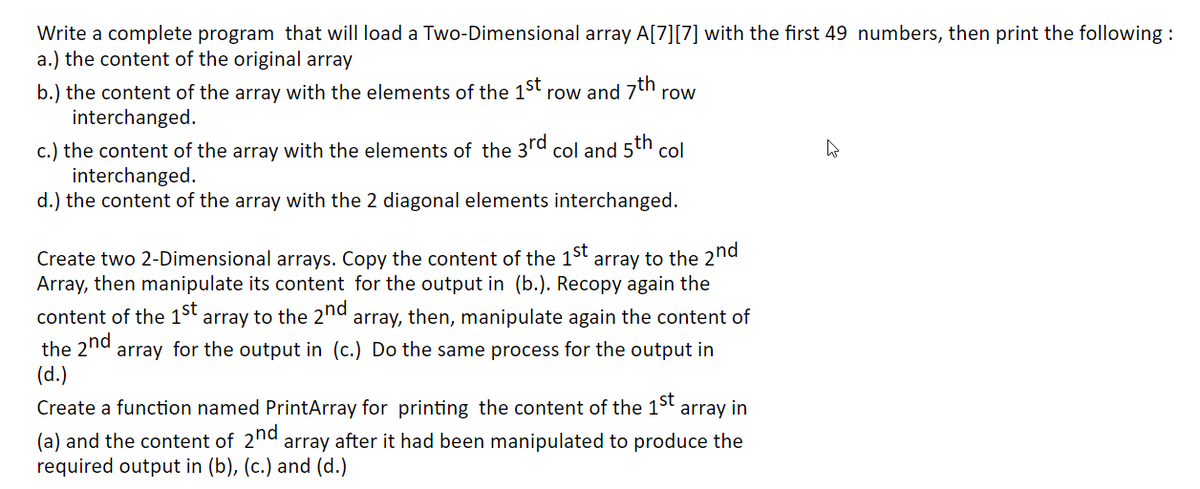 Write a complete program that will load a Two-Dimensional array A[7][7] with the first 49 numbers, then print the following :
a.) the content of the original array
b.) the content of the array with the elements of the 1st
interchanged.
row and 7th
row
c.) the content of the array with the elements of the 3rd col and 5th col
interchanged.
d.) the content of the array with the 2 diagonal elements interchanged.
Create two 2-Dimensional arrays. Copy the content of the 1st array to the 2nd
Array, then manipulate its content for the output in (b.). Recopy again the
content of the 1st array to the 2nd array, then, manipulate again the content of
the 2nd array for the output in (c.) Do the same process for the output in
(d.)
Create a function named PrintArray for printing the content of the 15t
array in
(a) and the content of 2nd array after it had been manipulated to produce the
required output in (b), (c.) and (d.)
