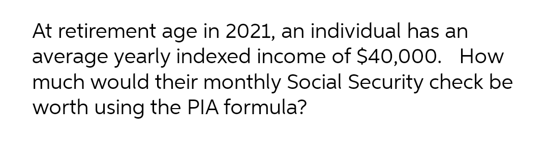 At retirement age in 2021, an individual has an
average yearly indexed income of $40,000. How
much would their monthly Social Security check be
worth using the PIA formula?
