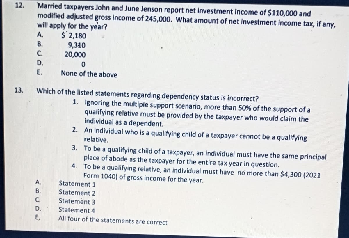 Married taxpayers John and June Jenson report net investment income of $110,000 and
modified adjusted gross income of 245,000. What amount of net investment income tax, if any,
will apply for the year?
12.
А.
$ 2,180
В.
9,310
20,000
C.
D.
Е.
None of the above
13.
Which of the listed statements regarding dependency status is incorrect?
1. Ignoring the multiple support scenario, more than 50% of the support of a
qualifying relative must be provided by the taxpayer who would claim the
individual as a dependent.
2. An individual who is a qualifying child of a taxpayer cannot be a qualifying
relative.
3. To be a qualifying child of a taxpayer, an individual must have the same principal
place of abode as the taxpayer for the entire tax year in question.
4. To be a qualifying relative, an individual must have no more than $4,300 (2021
Form 1040) of gross income for the year.
A.
Statement 1
В.
Statement 2
С.
Statement 3
D.
Statement 4
Е,
All four of the statements are correct
