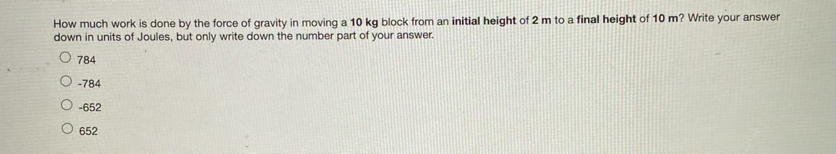 How much work is done by the force of gravity in moving a 10 kg block from an initial height of 2 m to a final height of 10 m? Write your answer
down in units of Joules, but only write down the number part of your answer.
784
-784
O-652
O 652