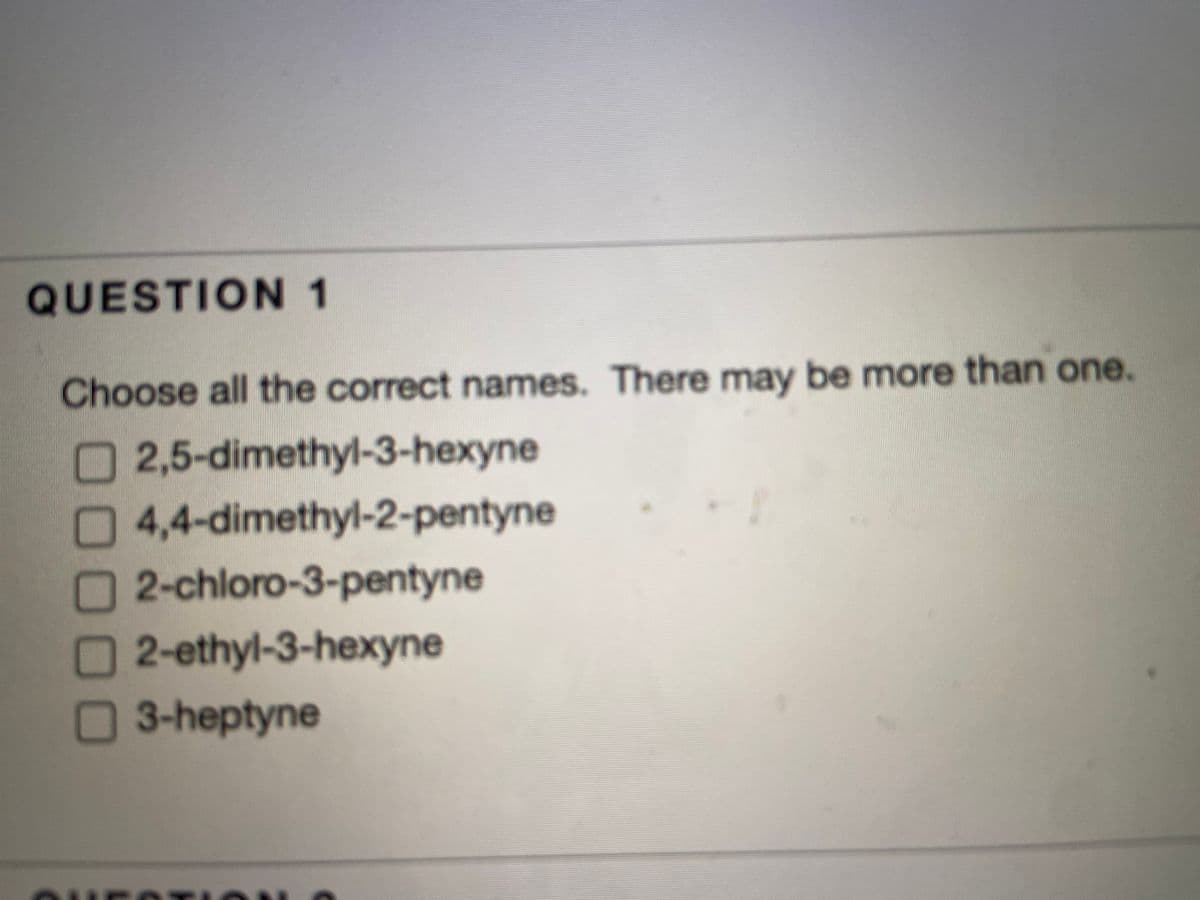 QUESTION 1
Choose all the correct names. There may be more than one.
2,5-dimethyl-3-hexyne
4,4-dimethyl-2-pentyne
2-chloro-3-pentyne
2-ethyl-3-hexyne
3-heptyne
