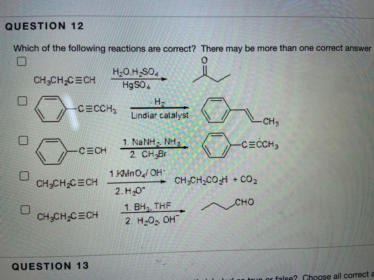 QUESTION 12
Which of the following reactions are correct? There may be more than one correct answer
H20.H SO.
H9SO4
CH3CH-CECH
H2
CECCH,
Lindiar catalyst
CH3
1. NANH2 NH3
2. CH Br
CECCH,
CECH
1 KMnO/ OH
CH,CH-C=CH
CH;CH,COH CO2
2. H,0*
CHO
1. BH THF
CH CH C CH
2. H,O2 OH
QUESTION 13
truo or false? Choose all correct a
工
