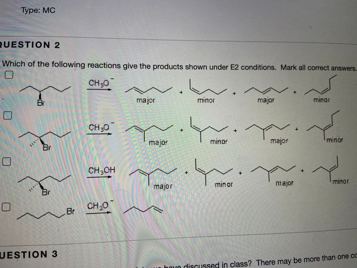 Туре: МC
QUESTION 2
Which of the following reactions give the products shown under E2 conditions. Mark all correct answers.
CH-O
CH30
Br
major
minor
major
minor
CH-C
major
minos
majos
minor
Br
Nie
CH;CH
+.
min or
major
minor
major
Br
CH0
Br
UESTION 3
o hove diSCussed in class? There may be more than one cC

