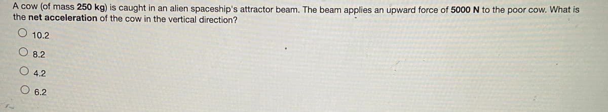 A cow (of mass 250 kg) is caught in an alien spaceship's attractor beam. The beam applies an upward force of 5000 N to the poor cow. What is
the net acceleration of the cow in the vertical direction?
O 10.2
A
O8.2
4.2
6.2