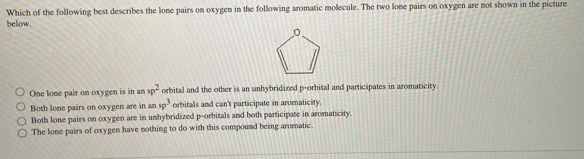 Which of the following best describes the lone pairs on oxygen in the following aromatic molecule. The two lone pairs on oxygen are not shown in the picture
below.
0
One lone pair on oxygen is in an sp² orbital and the other is an unhybridized p-orbital and participates in aromaticity.
O Both lone pairs on oxygen are in an sp3 orbitals and can't participate in aromaticity.
O Both lone pairs on oxygen are in unhybridized p-orbitals and both participate in aromaticity.
O The lone pairs of oxygen have nothing to do with this compound being aromatic.