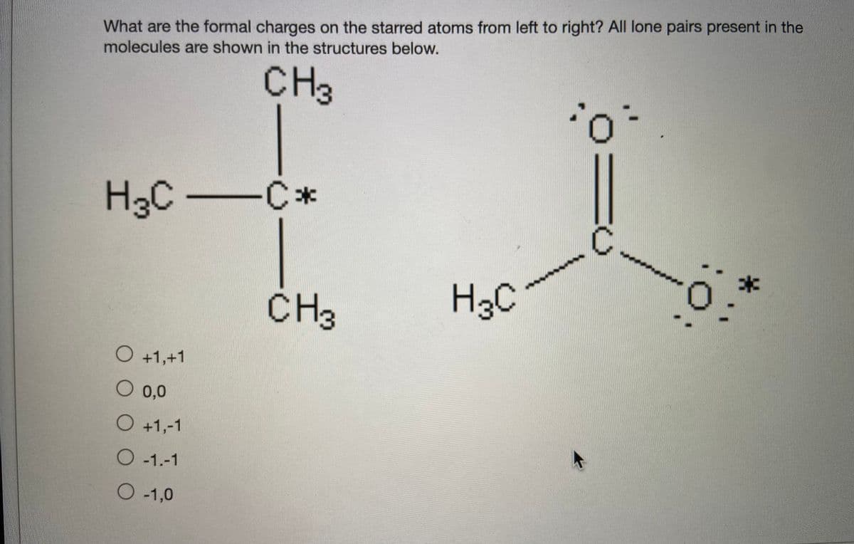 What are the formal charges on the starred atoms from left to right? All lone pairs present in the
molecules are shown in the structures below.
CH3
H3C C*
0:
CH3
H3C
O +1,+1
O 0,0
O +1,-1
O-1.-1
O-1,0
