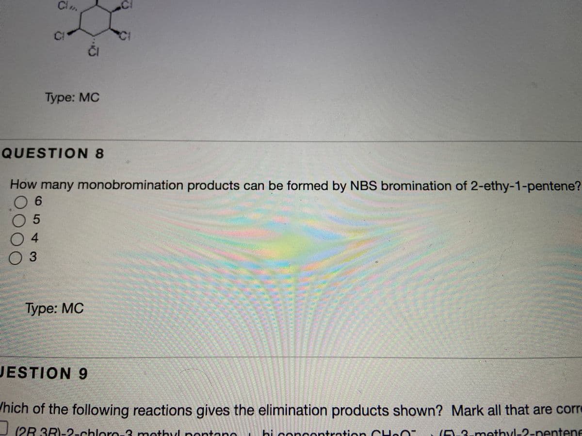 Ci
Ci
CI
Туре: МC
QUESTION 8
How many monobromination products can be formed by NBS bromination of 2-ethy-1-pentene?
0 6
0 5
03
Туре: МС
JESTION 9
/hich of the following reactions gives the elimination products shown? Mark all that are core
(2R 3R)--chloro-3 mothyl pontan
hi concentration
3-methyl-2-nentene
