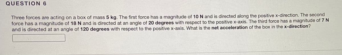 QUESTION 6
Three forces are acting on a box of mass 5 kg. The first force has a magnitude of 10 N and is directed along the positive x-direction. The second
force has a magnitude of 18 N and is directed at an angle of 20 degrees with respect to the positive x-axis. The third force has a magnitude of 7 N
and is directed at an angle of 120 degrees with respect to the positive x-axis. What is the net acceleration of the box in the x-direction?