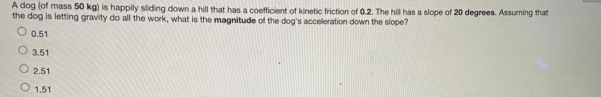 A dog (of mass 50 kg) is happily sliding down a hill that has a coefficient of kinetic friction of 0.2. The hill has a slope of 20 degrees. Assuming that
the dog is letting gravity do all the work, what is the magnitude of the dog's acceleration down the slope?
0.51
O 3.51
O 2.51
1.51
600