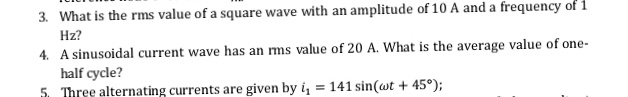 3. What is the rms value of a square wave with an amplitude of 10 A and a frequency of 1
Hz?
4. A sinusoidal current wave has an ms value of 20 A. What is the average value of one-
half cycle?
5. Three alternating currents are given by i, = 141 sin(wt + 45°);
