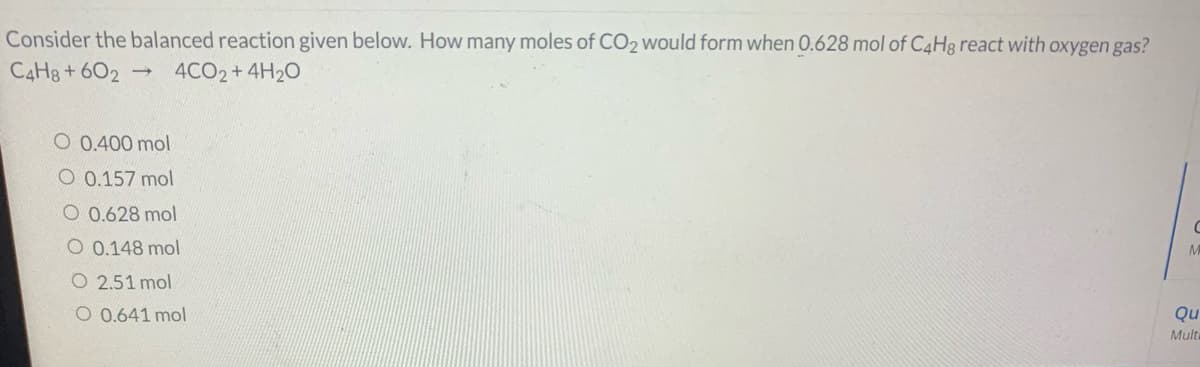 Consider the balanced reaction given below. How many moles of CO2 would form when 0.628 mol of C4H8 react with oxygen gas?
C4H8 + 602
4CO2+4H20
O 0.400 mol
O 0.157 mol
O 0.628 mol
O 0.148 mol
O 2.51 mol
O 0.641 mol
Qu
Mult
