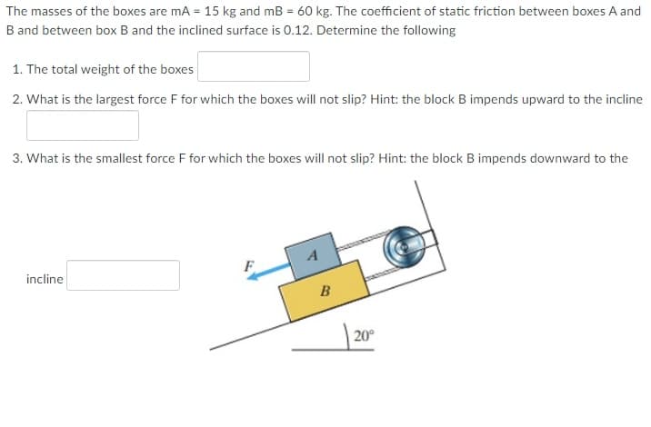 The masses of the boxes are mA = 15 kg and mB = 60 kg. The coefficient of static friction between boxes A and
B and between box B and the inclined surface is 0.12. Determine the following
1. The total weight of the boxes
2. What is the largest force F for which the boxes will not slip? Hint: the block B impends upward to the incline
3. What is the smallest force F for which the boxes will not slip? Hint: the block B impends downward to the
incline
B
| 20°
