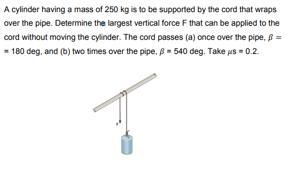 A cylinder having a mass of 250 kg is to be supported by the cord that wraps
over the pipe. Determine the largest vertical force F that can be applied to the
cord without moving the cylinder. The cord passes (a) once over the pipe, ß =
= 180 deg, and (b) two times over the pipe, B = 540 deg. Take us = 0.2.
