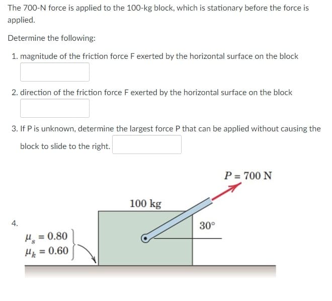 The 700-N force is applied to the 100-kg block, which is stationary before the force is
applied.
Determine the following:
1. magnitude of the friction force F exerted by the horizontal surface on the block
2. direction of the friction force F exerted by the horizontal surface on the block
3. If P is unknown, determine the largest force P that can be applied without causing the
block to slide to the right.
P = 700 N
100 kg
30°
H = 0.80
%3D
Hp = 0.60
%3D
4.
