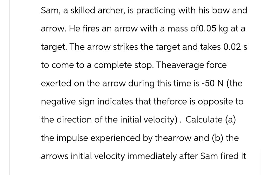 Sam, a skilled archer, is practicing with his bow and
arrow. He fires an arrow with a mass of0.05 kg at a
target. The arrow strikes the target and takes 0.02 s
to come to a complete stop. Theaverage force
exerted on the arrow during this time is -50 N (the
negative sign indicates that theforce is opposite to
the direction of the initial velocity). Calculate (a)
the impulse experienced by thearrow and (b) the
arrows initial velocity immediately after Sam fired it
