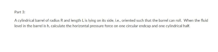 Part 3:
A cylindrical barrel of radius R and length L is lying on its side, i.e., oriented such that the barrel can roll. When the fluid
level in the barrel is h, calculate the horizontal pressure force on one circular endcap and one cylindrical half.