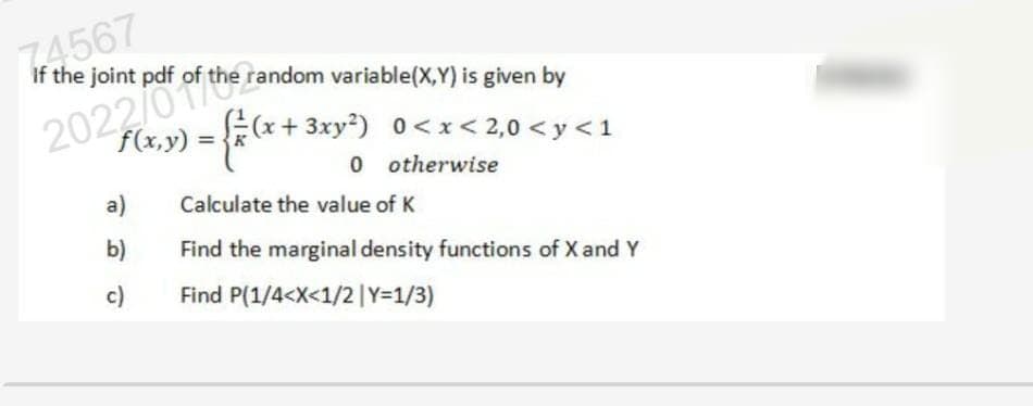 74567
If the joint pdf of the random variable(X,Y) is given by
2022/0f of the random
= { = (x + :
f(x,y)
a)
b)
c)
((x+3xy²)
0<x<2,0 <y <1
otherwise
0
Calculate the value of K
Find the marginal density functions of X and Y
Find P(1/4<X<1/2 | Y=1/3)