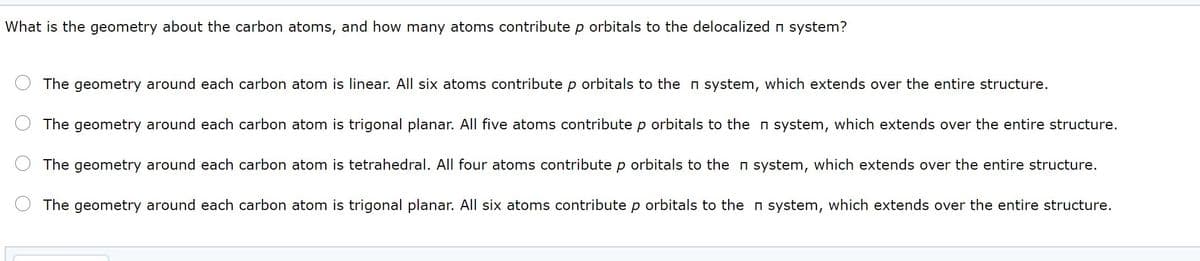 What is the geometry about the carbon atoms, and how many atoms contribute p orbitals to the delocalized n system?
The geometry around each carbon atom is linear. All six atoms contribute p orbitals to the n system, which extends over the entire structure.
The geometry around each carbon atom is trigonal planar. All five atoms contribute p orbitals to the n system, which extends over the entire structure.
The geometry around each carbon atom is tetrahedral. All four atoms contribute p orbitals to the n system, which extends over the entire structure.
The geometry around each carbon atom is trigonal planar. All six atoms contribute p orbitals to the n system, which extends over the entire structure.
