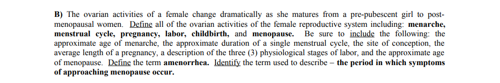 B) The ovarian activities of a female change dramatically as she matures from a pre-pubescent girl to post-
menopausal women. Define all of the ovarian activities of the female reproductive system including: menarche,
menstrual cycle, pregnancy, labor, childbirth, and menopause. Be sure to include the following: the
approximate age of menarche, the approximate duration of a single menstrual cycle, the site of conception, the
average length of a pregnancy, a description of the three (3) physiological stages of labor, and the approximate age
of menopause. Define the term amenorrhea. Identify the term used to describe the period in which symptoms
of approaching menopause occur.